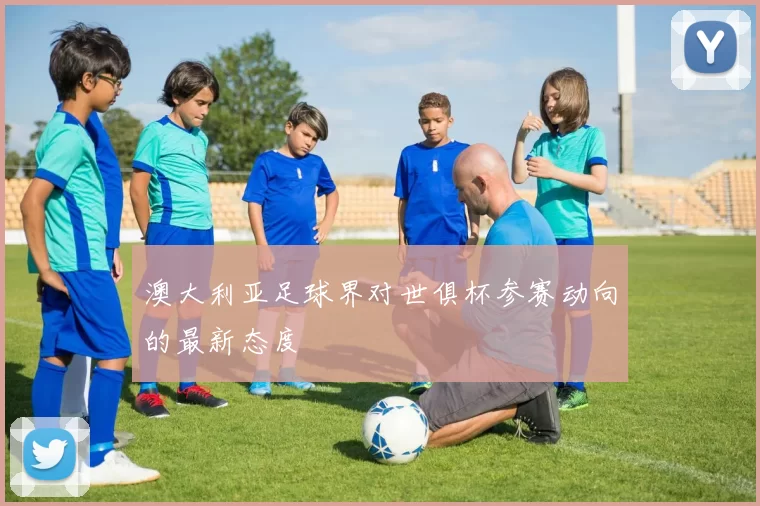澳大利亚足球界对世俱杯参赛动向的最新态度