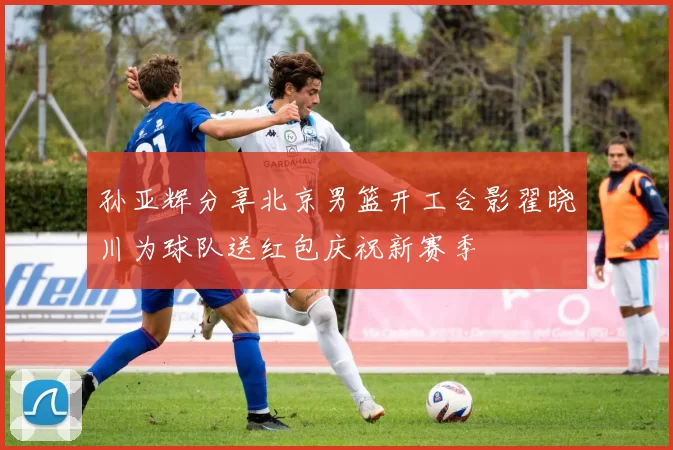 孙亚辉分享北京男篮开工合影翟晓川为球队送红包庆祝新赛季