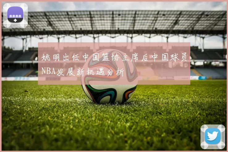 姚明出任中国篮协主席后中国球员NBA发展新机遇分析