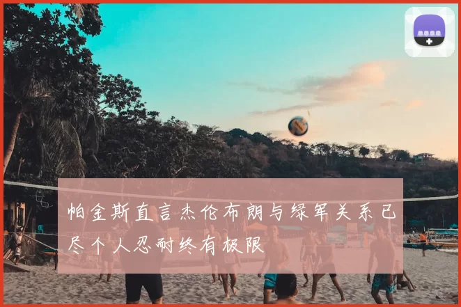 帕金斯直言杰伦布朗与绿军关系已尽个人忍耐终有极限