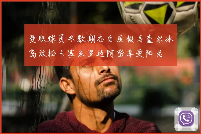 曼联球员冬歇期各自度假马奎尔冰岛放松卡塞米罗迈阿密享受阳光