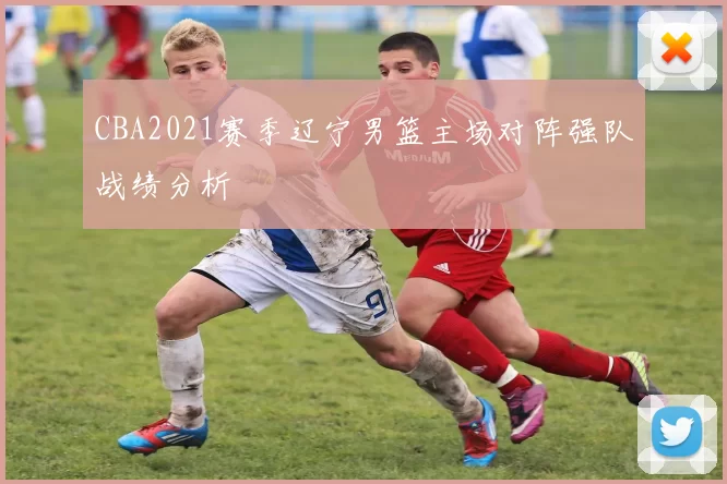 CBA2021赛季辽宁男篮主场对阵强队战绩分析