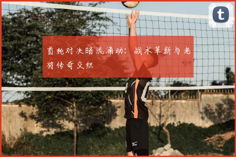 首轮对决暗流涌动：战术革新与老将传奇交织