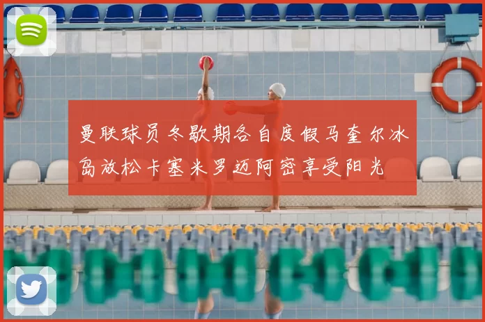 曼联球员冬歇期各自度假马奎尔冰岛放松卡塞米罗迈阿密享受阳光