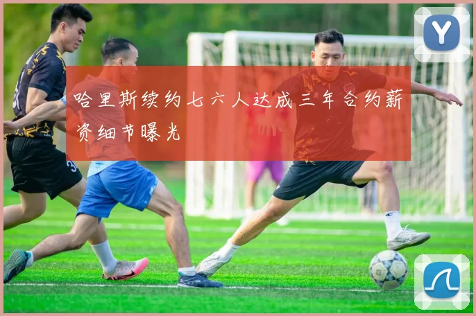 哈里斯续约七六人达成三年合约薪资细节曝光