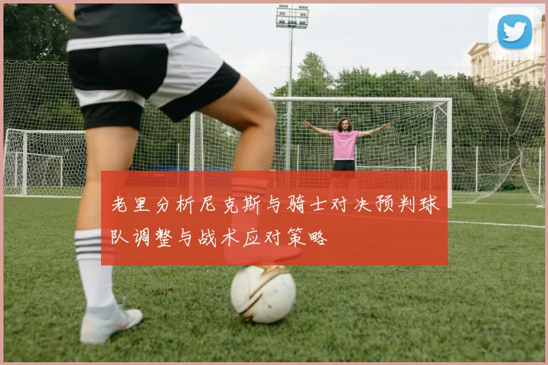 老里分析尼克斯与骑士对决预判球队调整与战术应对策略