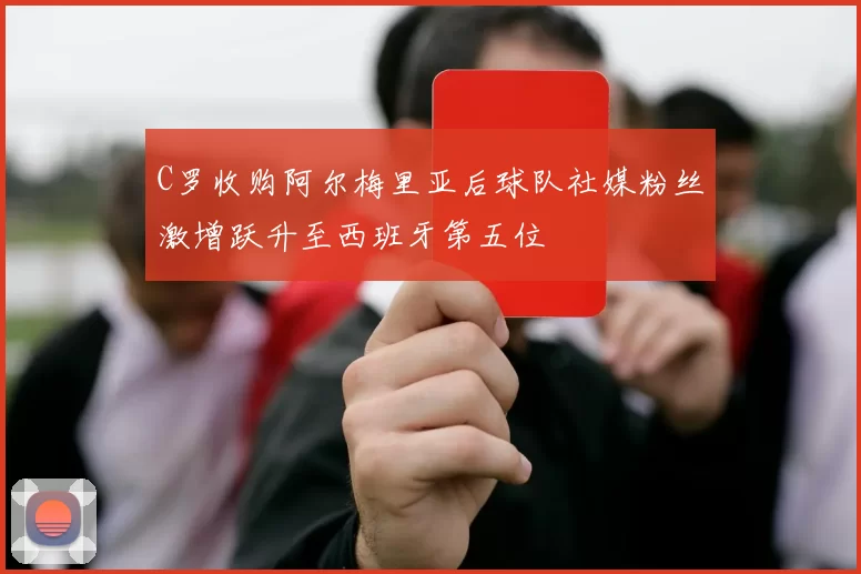 C罗收购阿尔梅里亚后球队社媒粉丝激增跃升至西班牙第五位