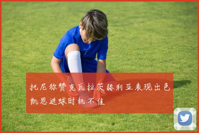 托尼称赞克瓦拉茨赫利亚表现出色凯恩进球时机不佳