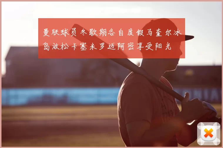 曼联球员冬歇期各自度假马奎尔冰岛放松卡塞米罗迈阿密享受阳光