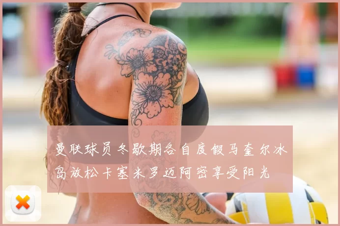曼联球员冬歇期各自度假马奎尔冰岛放松卡塞米罗迈阿密享受阳光
