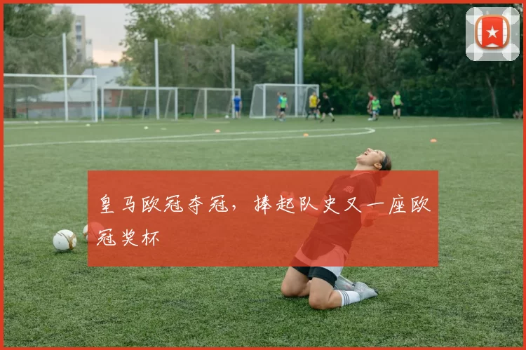 皇马欧冠夺冠,捧起队史又一座欧冠奖杯