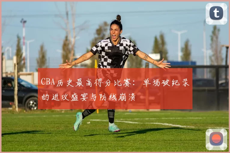 CBA历史最高得分比赛:单场破纪录的进攻盛宴与防线崩溃