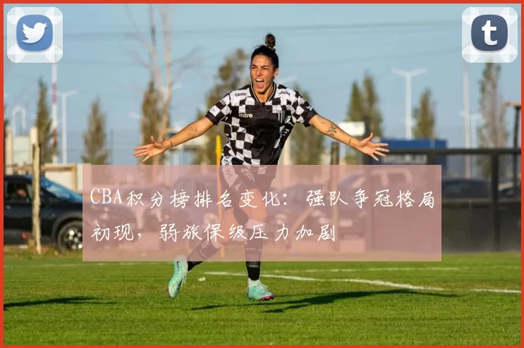 CBA积分榜排名变化:强队争冠格局初现,弱旅保级压力加剧