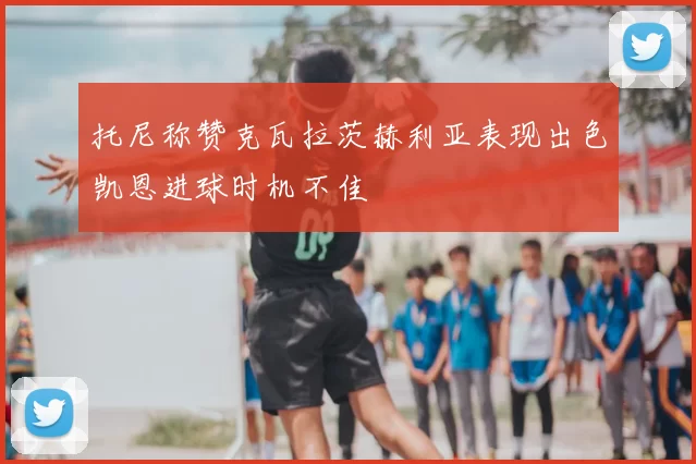 托尼称赞克瓦拉茨赫利亚表现出色凯恩进球时机不佳