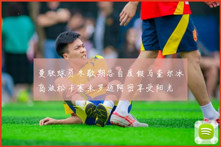 曼联球员冬歇期各自度假马奎尔冰岛放松卡塞米罗迈阿密享受阳光