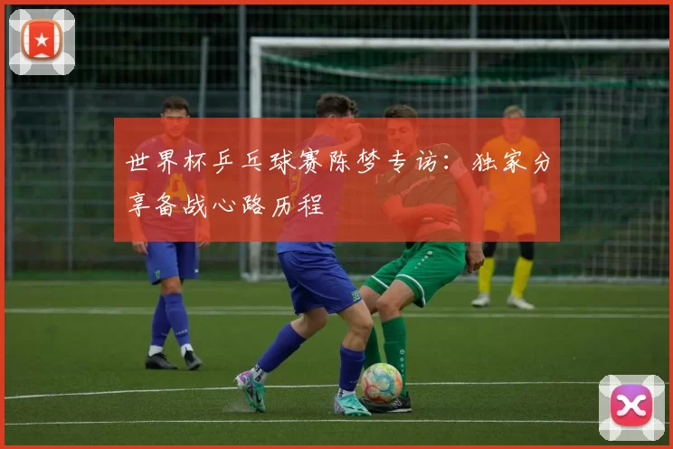 世界杯乒乓球赛陈梦专访:独家分享备战心路历程