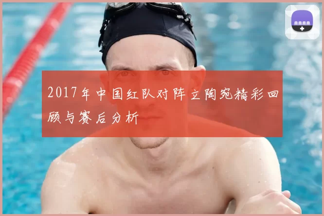 2017年中国红队对阵立陶宛精彩回顾与赛后分析