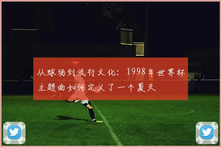 从球场到流行文化：1998年世界杯主题曲如何定义了一个夏天
