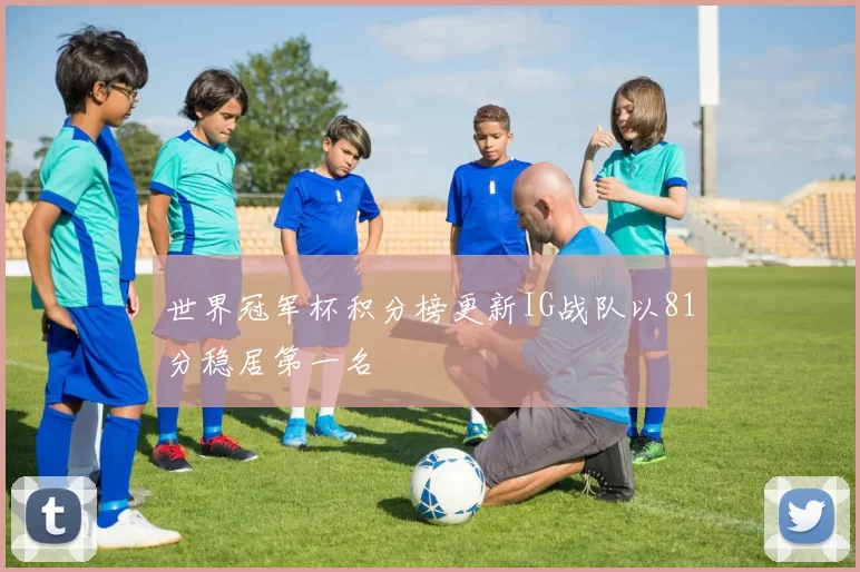 世界冠军杯积分榜更新IG战队以81分稳居第一名