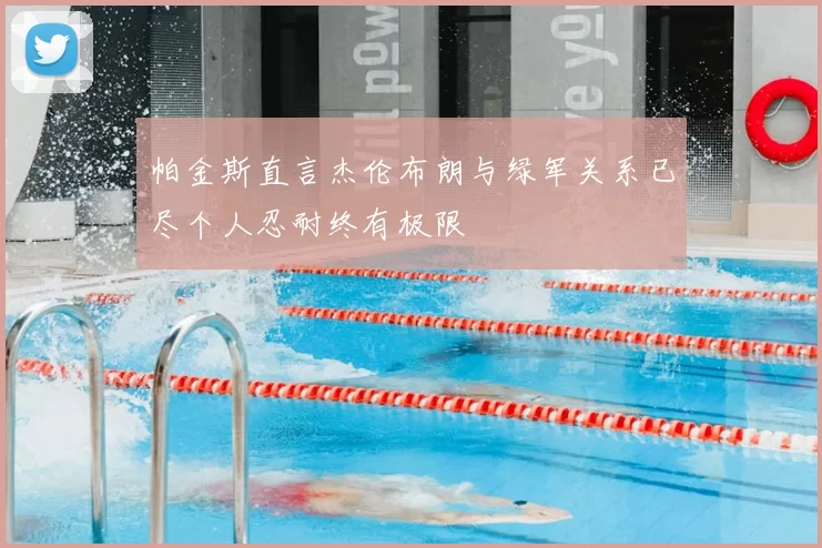 帕金斯直言杰伦布朗与绿军关系已尽个人忍耐终有极限