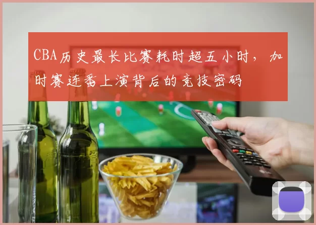 CBA历史最长比赛耗时超五小时,加时赛连番上演背后的竞技密码