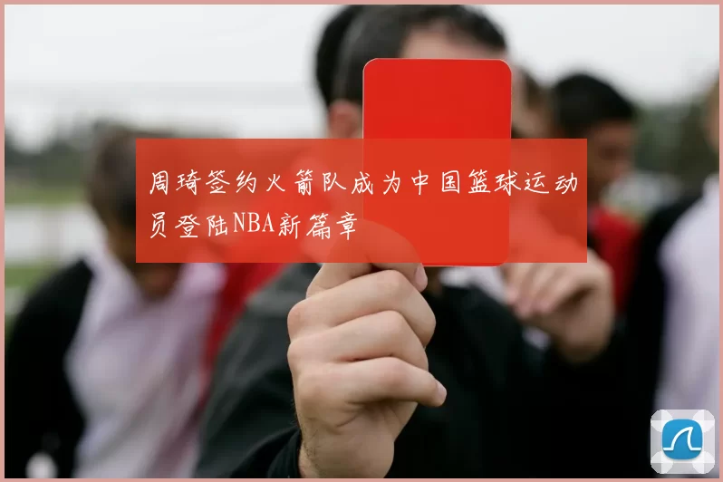 周琦签约火箭队成为中国篮球运动员登陆NBA新篇章
