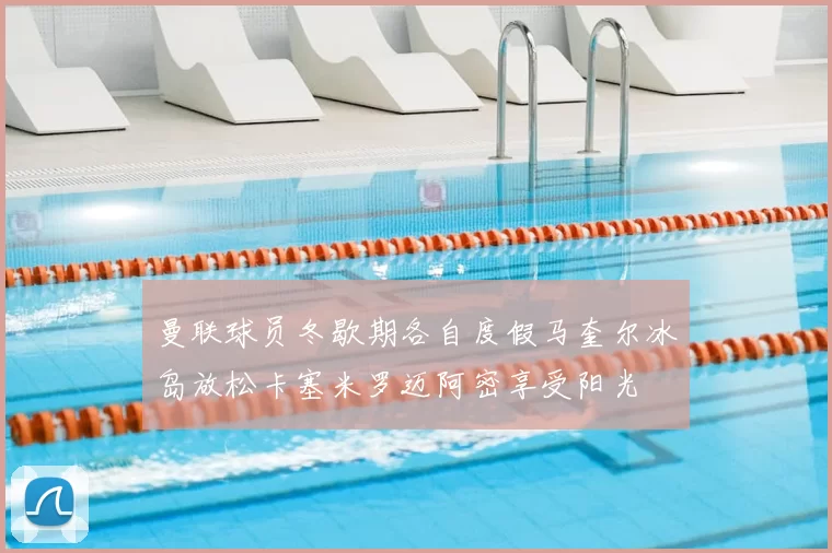 曼联球员冬歇期各自度假马奎尔冰岛放松卡塞米罗迈阿密享受阳光