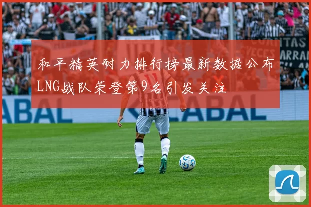 和平精英耐力排行榜最新数据公布LNG战队荣登第9名引发关注