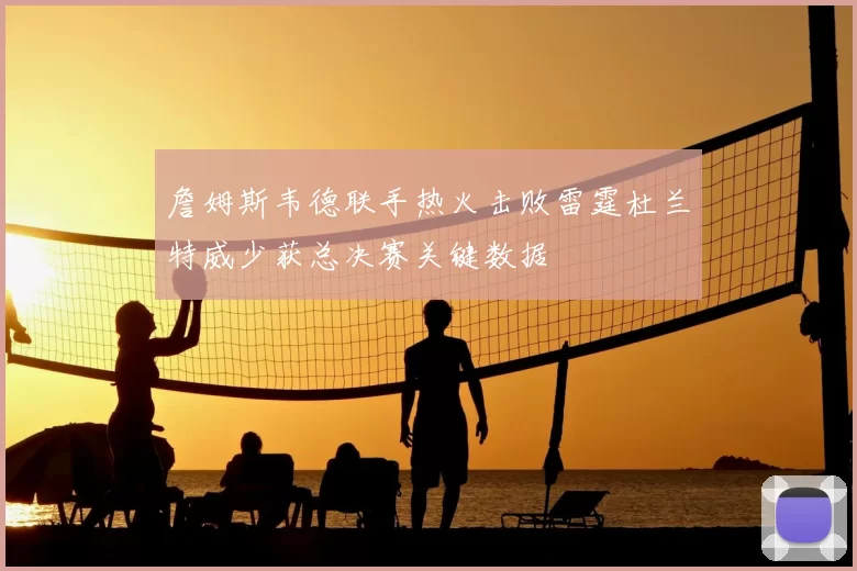 詹姆斯韦德联手热火击败雷霆杜兰特威少获总决赛关键数据