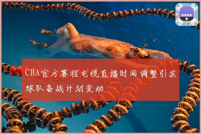 CBA官方赛程电视直播时间调整引发球队备战计划变动